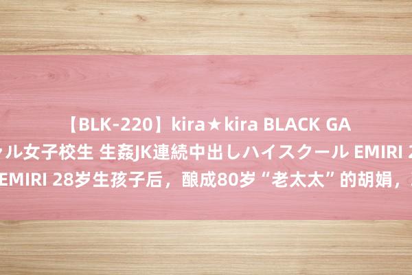【BLK-220】kira★kira BLACK GAL 留年5年目のお姉黒ギャル女子校生 生姦JK連続中出しハイスクール EMIRI 28岁生孩子后，酿成80岁“老太太”的胡娟，现时过得若何样？
