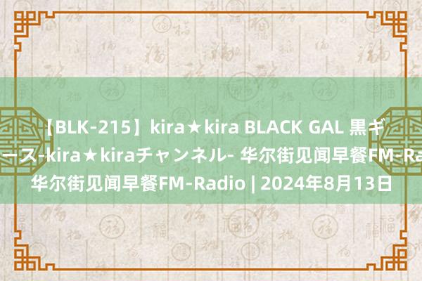 【BLK-215】kira★kira BLACK GAL 黒ギャル・EMIRIプロデュース-kira★kiraチャンネル- 华尔街见闻早餐FM-Radio | 2024年8月13日