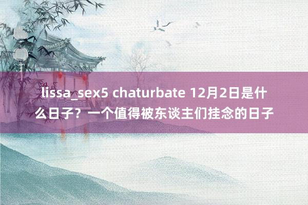 lissa_sex5 chaturbate 12月2日是什么日子？一个值得被东谈主们挂念的日子