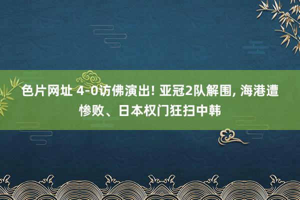 色片网址 4-0访佛演出! 亚冠2队解围， 海港遭惨败、日本权门狂扫中韩