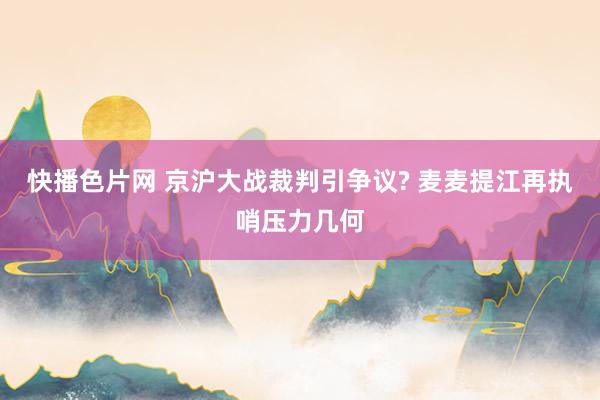 快播色片网 京沪大战裁判引争议? 麦麦提江再执哨压力几何