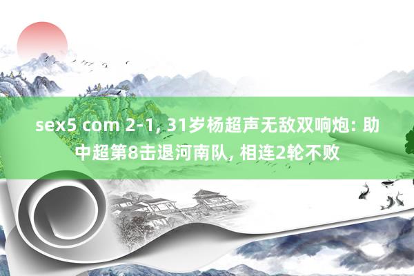 sex5 com 2-1， 31岁杨超声无敌双响炮: 助中超第8击退河南队， 相连2轮不败
