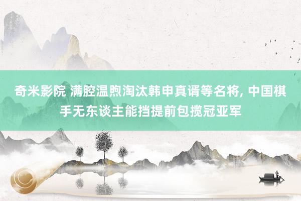 奇米影院 满腔温煦淘汰韩申真谞等名将， 中国棋手无东谈主能挡提前包揽冠亚军