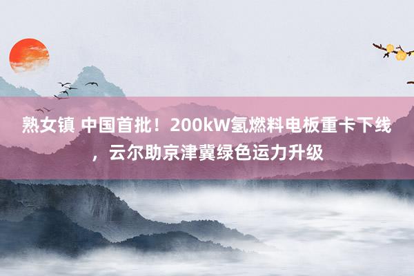 熟女镇 中国首批！200kW氢燃料电板重卡下线，云尔助京津冀绿色运力升级