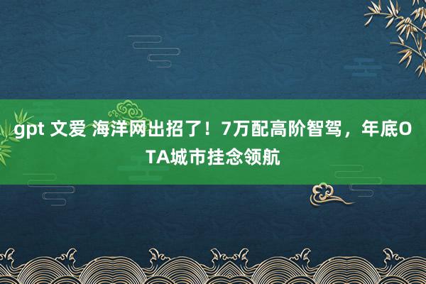gpt 文爱 海洋网出招了！7万配高阶智驾，年底OTA城市挂念领航