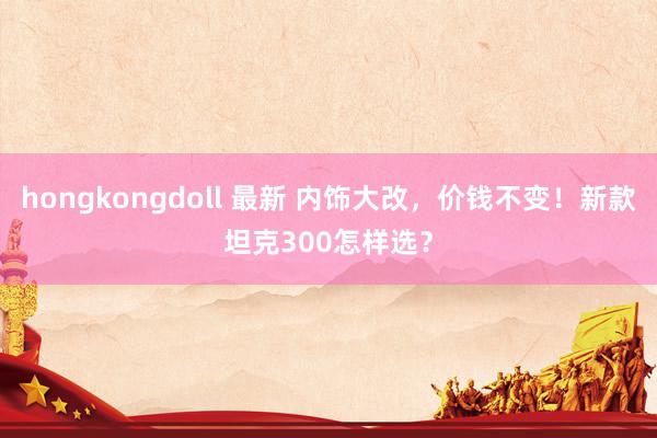 hongkongdoll 最新 内饰大改，价钱不变！新款坦克300怎样选？