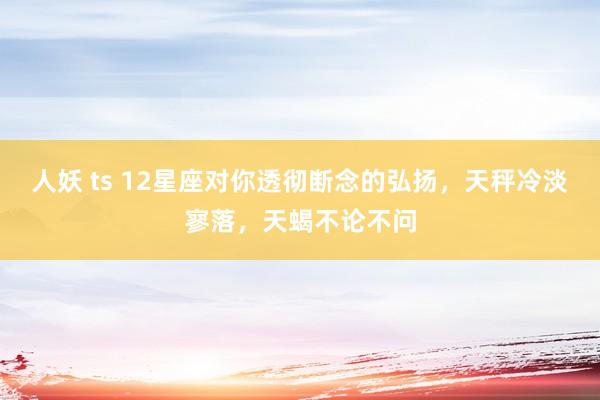 人妖 ts 12星座对你透彻断念的弘扬，天秤冷淡寥落，天蝎不论不问