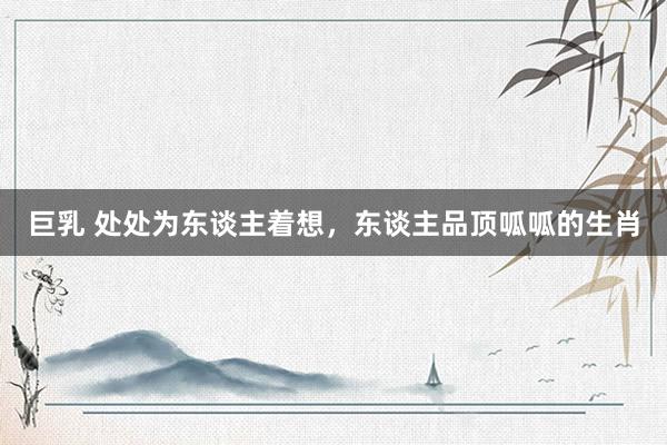 巨乳 处处为东谈主着想，东谈主品顶呱呱的生肖