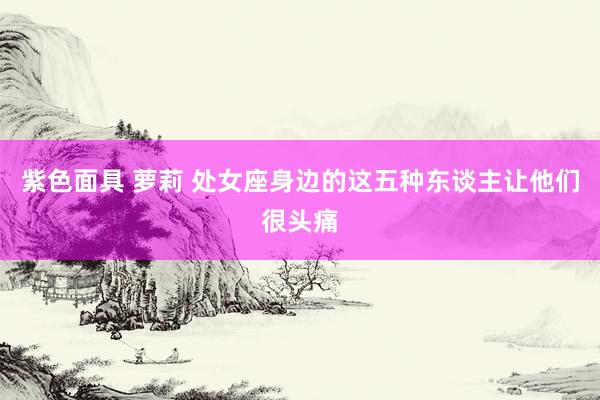 紫色面具 萝莉 处女座身边的这五种东谈主让他们很头痛