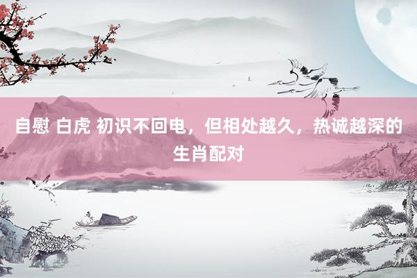 自慰 白虎 初识不回电，但相处越久，热诚越深的生肖配对