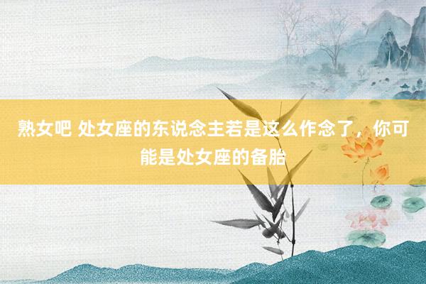 熟女吧 处女座的东说念主若是这么作念了，你可能是处女座的备胎