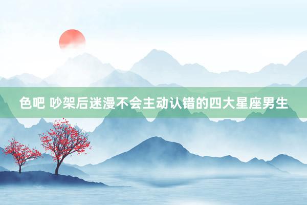 色吧 吵架后迷漫不会主动认错的四大星座男生