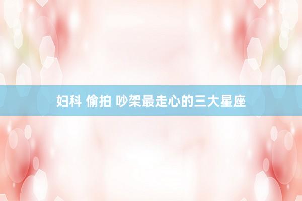 妇科 偷拍 吵架最走心的三大星座