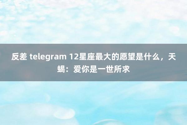 反差 telegram 12星座最大的愿望是什么，天蝎：爱你是一世所求