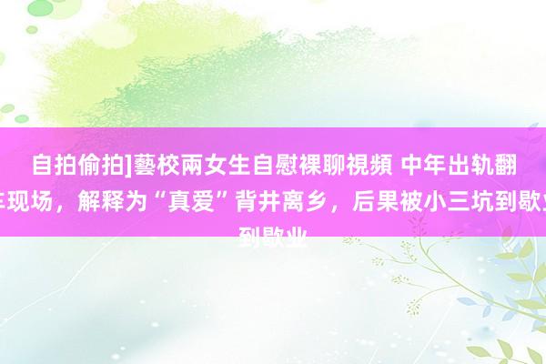 自拍偷拍]藝校兩女生自慰裸聊視頻 中年出轨翻车现场，解释为“真爱”背井离乡，后果被小三坑到歇业