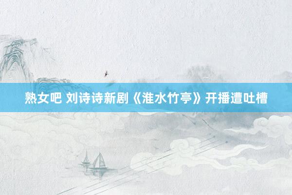 熟女吧 刘诗诗新剧《淮水竹亭》开播遭吐槽