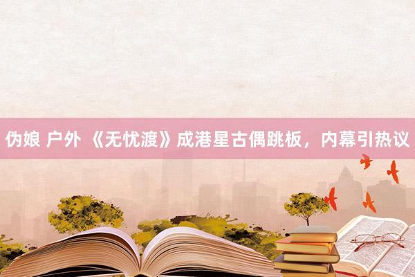 伪娘 户外 《无忧渡》成港星古偶跳板，内幕引热议