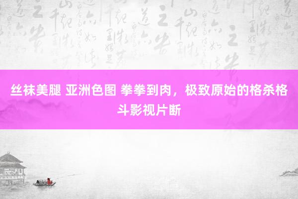 丝袜美腿 亚洲色图 拳拳到肉，极致原始的格杀格斗影视片断
