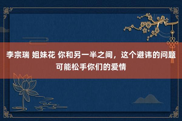 李宗瑞 姐妹花 你和另一半之间，这个避讳的问题可能松手你们的爱情