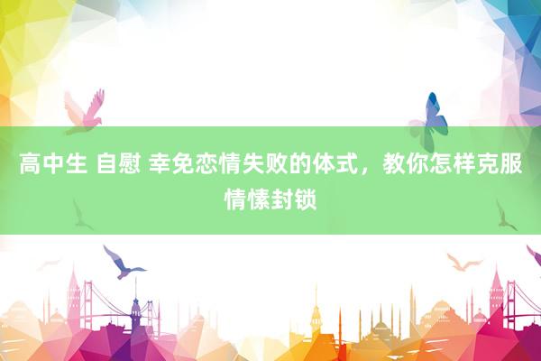 高中生 自慰 幸免恋情失败的体式，教你怎样克服情愫封锁