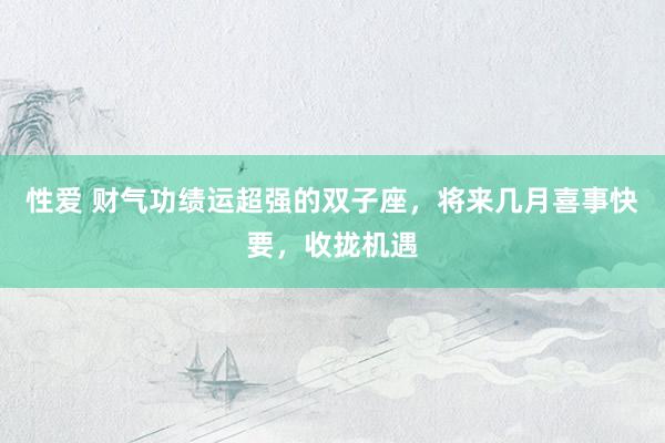 性爱 财气功绩运超强的双子座，将来几月喜事快要，收拢机遇