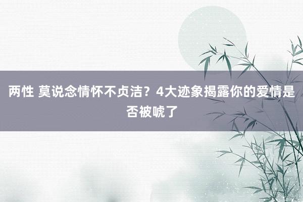 两性 莫说念情怀不贞洁？4大迹象揭露你的爱情是否被唬了