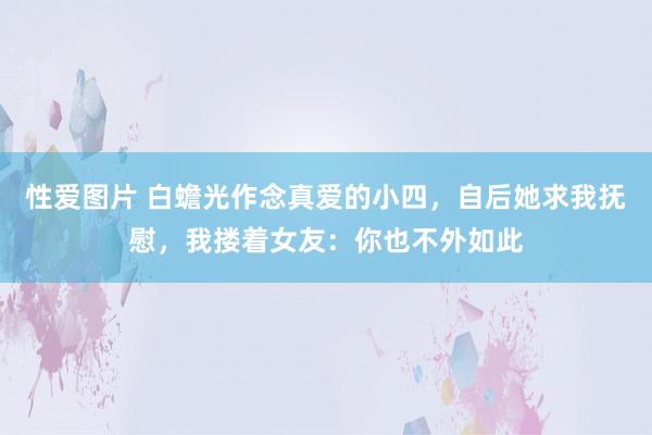 性爱图片 白蟾光作念真爱的小四，自后她求我抚慰，我搂着女友：你也不外如此