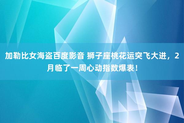 加勒比女海盗百度影音 狮子座桃花运突飞大进，2月临了一周心动指数爆表！