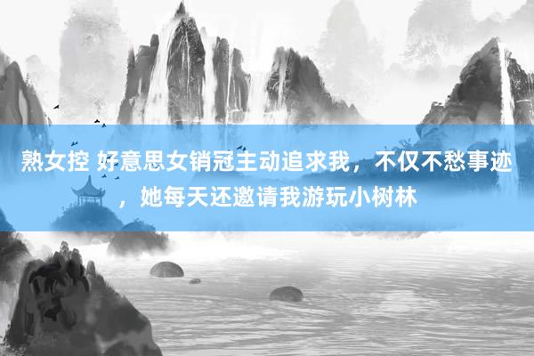 熟女控 好意思女销冠主动追求我，不仅不愁事迹，她每天还邀请我游玩小树林