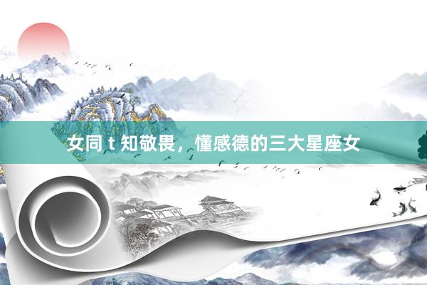 女同 t 知敬畏，懂感德的三大星座女