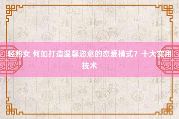轻熟女 何如打造温馨恣意的恋爱模式？十大实用技术