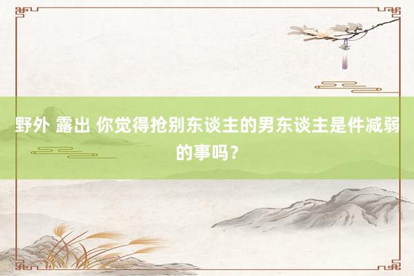野外 露出 你觉得抢别东谈主的男东谈主是件减弱的事吗？