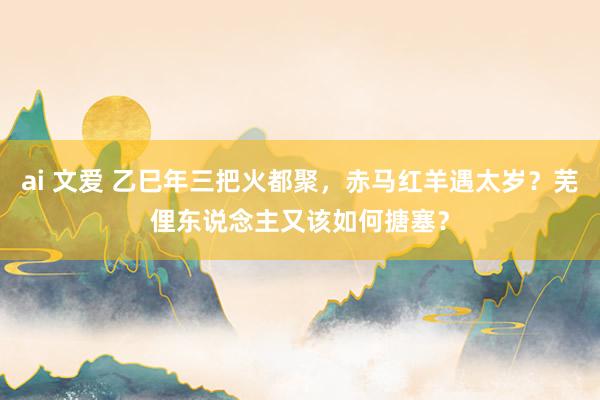 ai 文爱 乙巳年三把火都聚，赤马红羊遇太岁？芜俚东说念主又该如何搪塞？