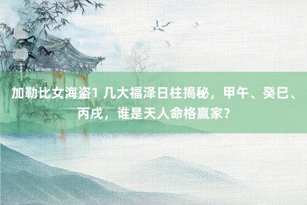 加勒比女海盗1 几大福泽日柱揭秘，甲午、癸巳、丙戌，谁是天人命格赢家？