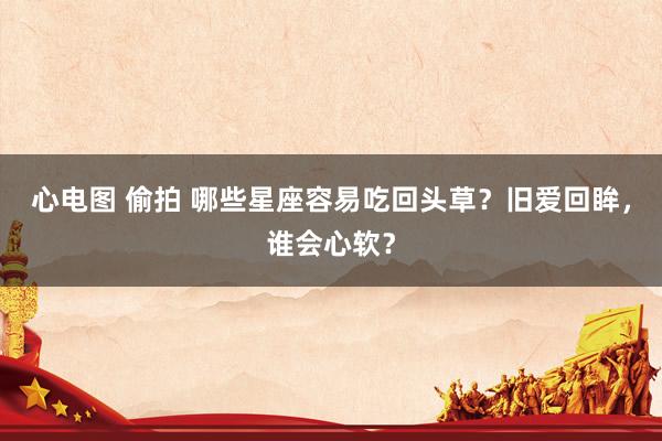心电图 偷拍 哪些星座容易吃回头草？旧爱回眸，谁会心软？