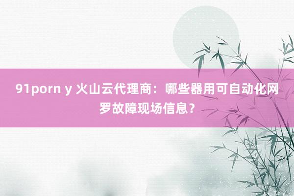 91porn y 火山云代理商：哪些器用可自动化网罗故障现场信息？