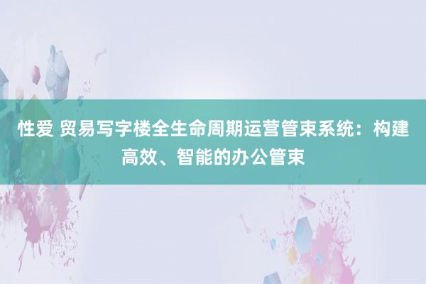 性爱 贸易写字楼全生命周期运营管束系统：构建高效、智能的办公管束