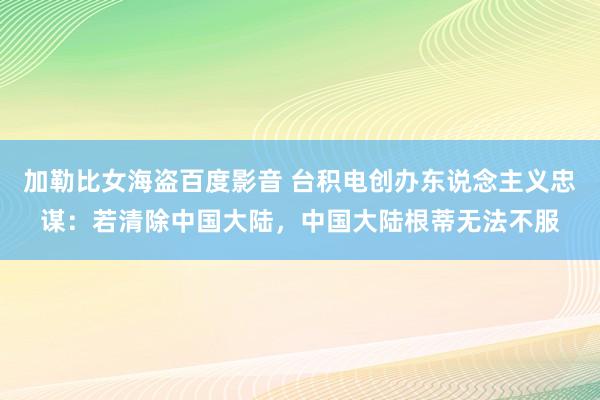 加勒比女海盗百度影音 台积电创办东说念主义忠谋：若清除中国大陆，中国大陆根蒂无法不服