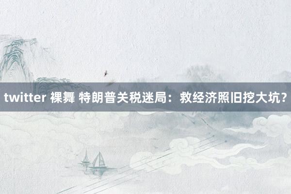 twitter 裸舞 特朗普关税迷局：救经济照旧挖大坑？