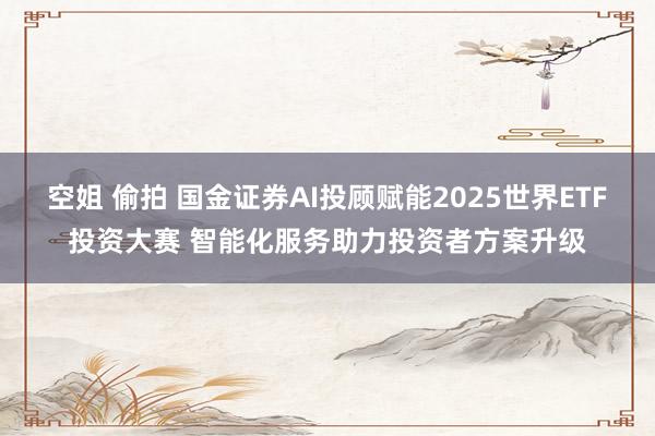 空姐 偷拍 国金证券AI投顾赋能2025世界ETF投资大赛 智能化服务助力投资者方案升级