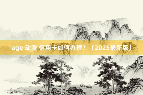 age 动漫 信用卡如何办理？（2025最新版）