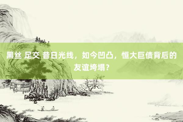 黑丝 足交 昔日光线，如今凹凸，恒大巨债背后的友谊垮塌？