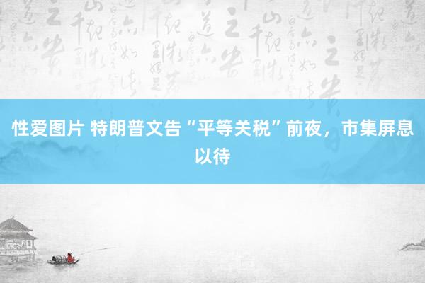 性爱图片 特朗普文告“平等关税”前夜，市集屏息以待