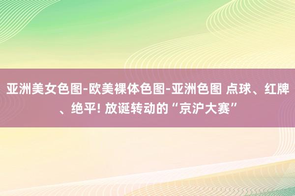 亚洲美女色图-欧美裸体色图-亚洲色图 点球、红牌、绝平! 放诞转动的“京沪大赛”