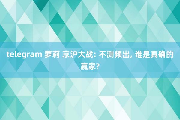 telegram 萝莉 京沪大战: 不测频出， 谁是真确的赢家?
