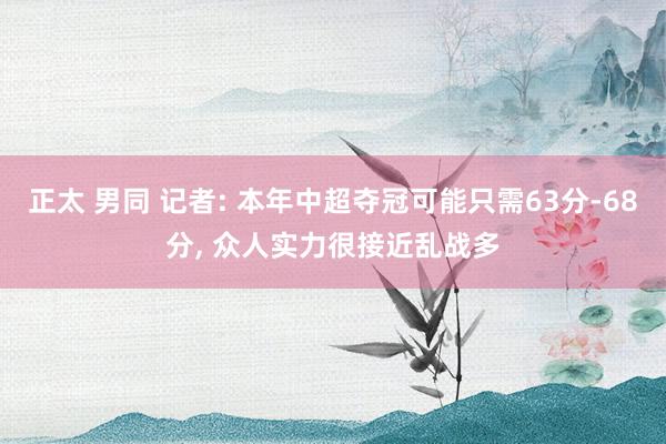 正太 男同 记者: 本年中超夺冠可能只需63分-68分， 众人实力很接近乱战多