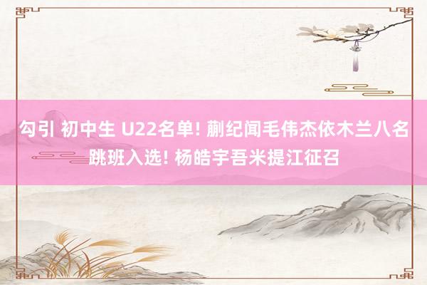 勾引 初中生 U22名单! 蒯纪闻毛伟杰依木兰八名跳班入选! 杨皓宇吾米提江征召