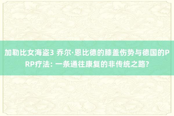 加勒比女海盗3 乔尔·恩比德的膝盖伤势与德国的PRP疗法: 一条通往康复的非传统之路?