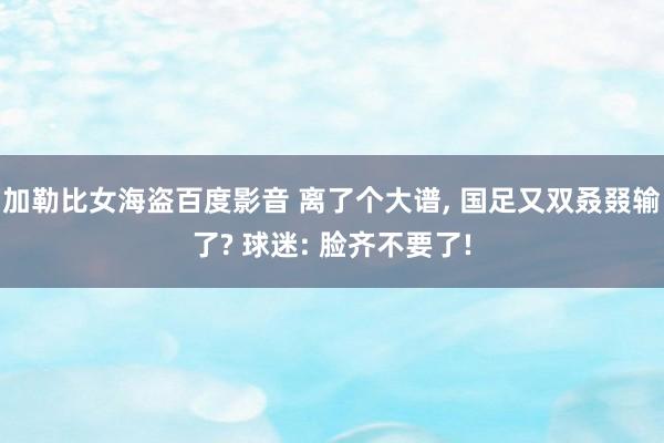 加勒比女海盗百度影音 离了个大谱， 国足又双叒叕输了? 球迷: 脸齐不要了!