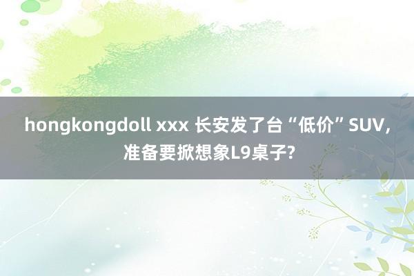 hongkongdoll xxx 长安发了台“低价”SUV， 准备要掀想象L9桌子?